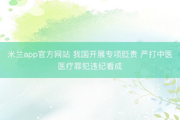 米兰app官方网站 我国开展专项贬责 严打中医医疗罪犯违纪看成