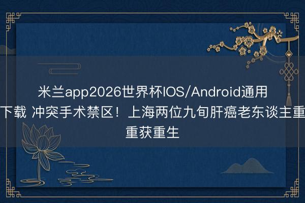 米兰app2026世界杯IOS/Android通用手机版下载 冲突手术禁区！上海两位九旬肝癌老东谈主重获重生