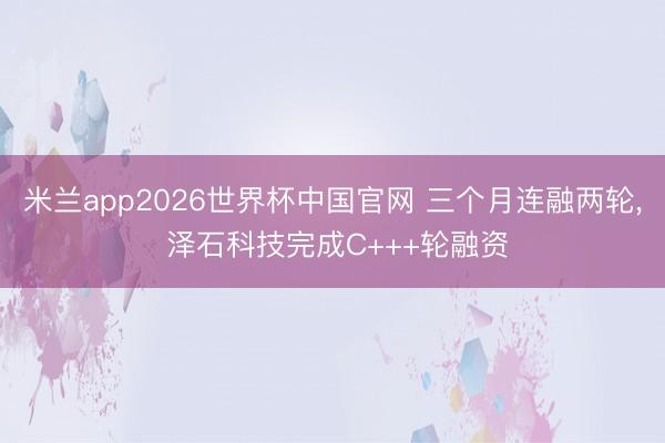 米兰app2026世界杯中国官网 三个月连融两轮, 泽石科技完成C+++轮融资
