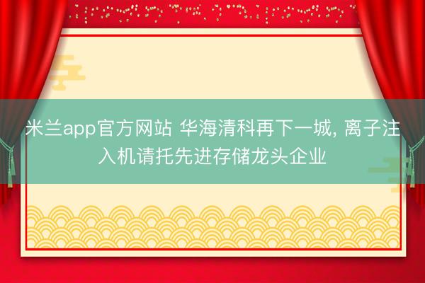 米兰app官方网站 华海清科再下一城, 离子注入机请托先进存储龙头企业