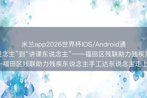 米兰app2026世界杯IOS/Android通用手机版下载 从“时候东说念主”到“讲课东说念主”——福田区残联助力残疾东说念主手工达东说念主走上讲台