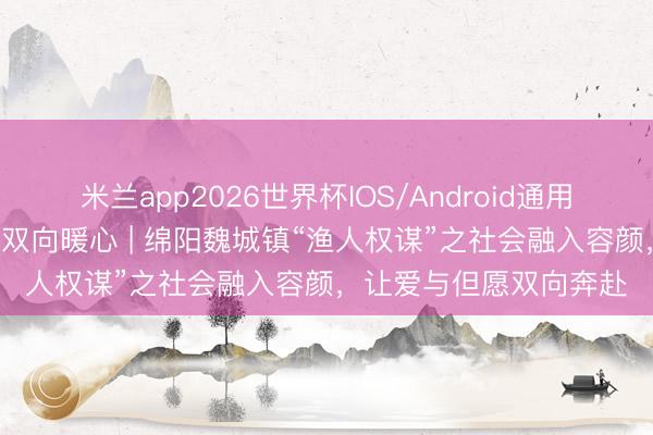 米兰app2026世界杯IOS/Android通用手机版下载 助困赋能 双向暖心 | 绵阳魏城镇“渔人权谋”之社会融入容颜，让爱与但愿双向奔赴