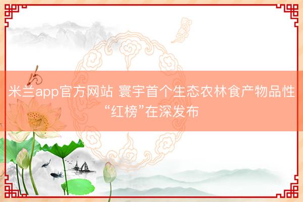 米兰app官方网站 寰宇首个生态农林食产物品性“红榜”在深发布