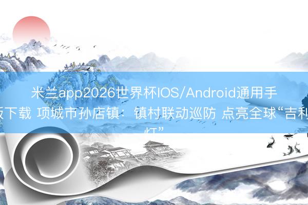 米兰app2026世界杯IOS/Android通用手机版下载 项城市孙店镇：镇村联动巡防 点亮全球“吉利灯”