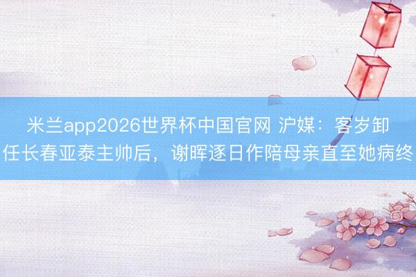 米兰app2026世界杯中国官网 沪媒：客岁卸任长春亚泰主帅后，谢晖逐日作陪母亲直至她病终