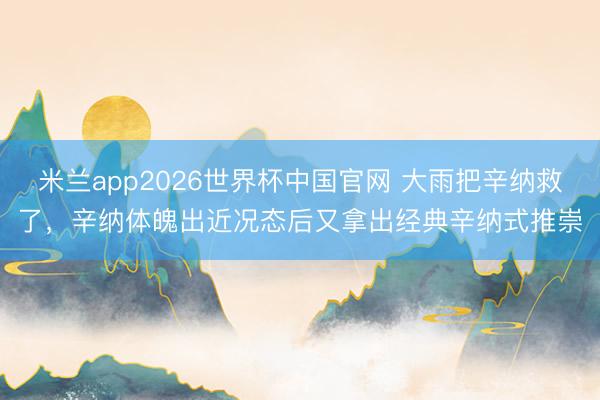 米兰app2026世界杯中国官网 大雨把辛纳救了，辛纳体魄出近况态后又拿出经典辛纳式推崇