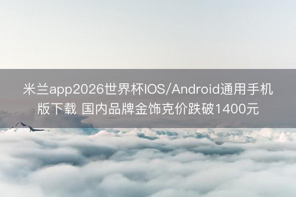 米兰app2026世界杯IOS/Android通用手机版下载 国内品牌金饰克价跌破1400元