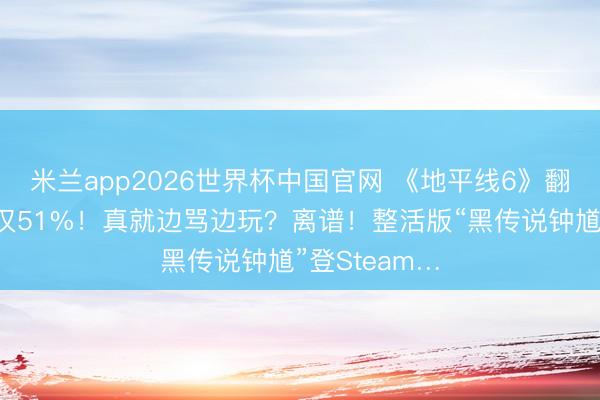 米兰app2026世界杯中国官网 《地平线6》翻车了？好评仅51%！真就边骂边玩？离谱！整活版“黑传说钟馗”登Steam…