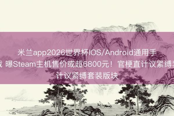 米兰app2026世界杯IOS/Android通用手机版下载 曝Steam主机售价或超6800元！官梗直计议紧缚套装版块