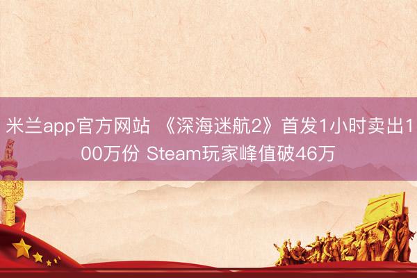 米兰app官方网站 《深海迷航2》首发1小时卖出100万份 Steam玩家峰值破46万