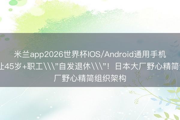 米兰app2026世界杯IOS/Android通用手机版下载 让45岁+职工\＂自发退休\＂！日本大厂野心精简组织架构