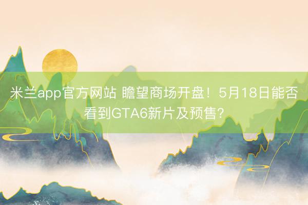 米兰app官方网站 瞻望商场开盘！5月18日能否看到GTA6新片及预售？