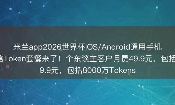 米兰app2026世界杯IOS/Android通用手机版下载 中国电信Token套餐来了！个东谈主客户月费49.9元，包括8000万Tokens