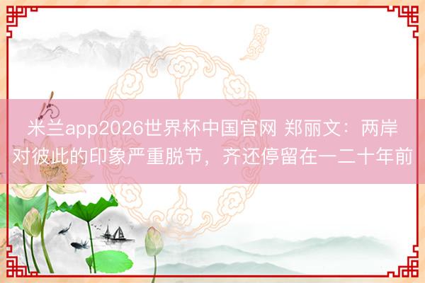 米兰app2026世界杯中国官网 郑丽文：两岸对彼此的印象严重脱节，齐还停留在一二十年前