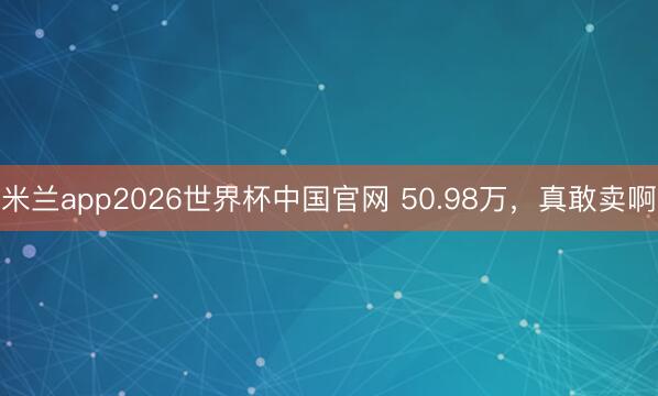 米兰app2026世界杯中国官网 50.98万，真敢卖啊