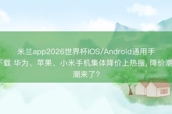 米兰app2026世界杯IOS/Android通用手机版下载 华为、苹果、小米手机集体降价上热搜, 降价潮来了?