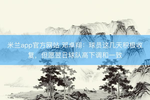 米兰app官方网站 邓卓翔：球员这几天积极收复，但愿翌日球队高下调和一致