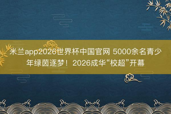 米兰app2026世界杯中国官网 5000余名青少年绿茵逐梦！2026成华“校超”开幕
