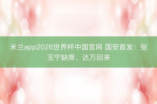 米兰app2026世界杯中国官网 国安首发：张玉宁缺席、达万回来