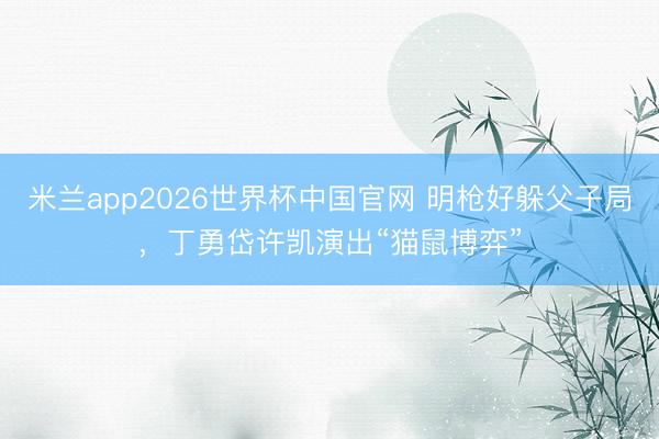 米兰app2026世界杯中国官网 明枪好躲父子局，丁勇岱许凯演出“猫鼠博弈”