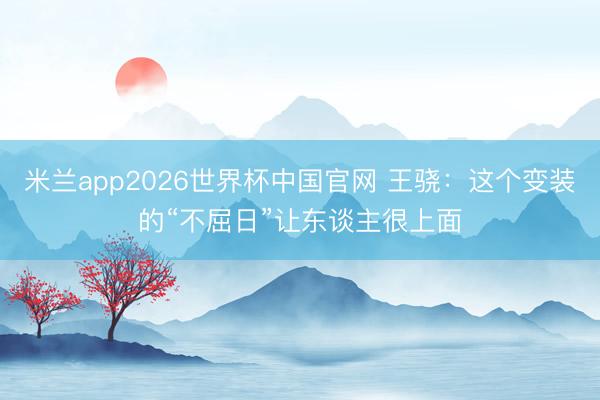 米兰app2026世界杯中国官网 王骁：这个变装的“不屈日”让东谈主很上面