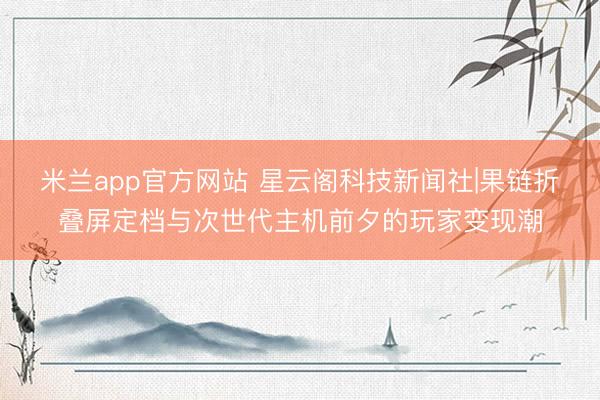 米兰app官方网站 星云阁科技新闻社|果链折叠屏定档与次世代主机前夕的玩家变现潮
