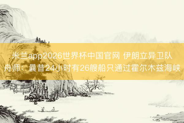米兰app2026世界杯中国官网 伊朗立异卫队舟师：曩昔24小时有26艘船只通过霍尔木兹海峡