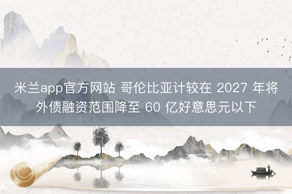 米兰app官方网站 哥伦比亚计较在 2027 年将外债融资范围降至 60 亿好意思元以下