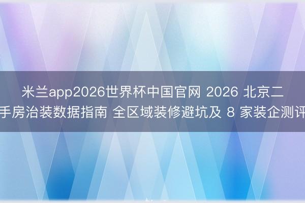 米兰app2026世界杯中国官网 2026 北京二手房治装数据指南 全区域装修避坑及 8 家装企测评