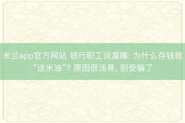 米兰app官方网站 银行职工说漏嘴: 为什么存钱就“送米油”? 原因很浅易, 别受骗了