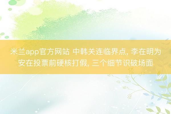 米兰app官方网站 中韩关连临界点, 李在明为安在投票前硬核打假, 三个细节识破场面