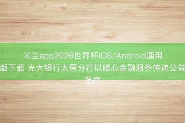 米兰app2026世界杯IOS/Android通用手机版下载 光大银行太原分行以暖心金融服务传递公益温度