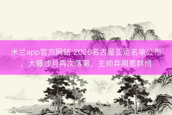 米兰app官方网站 2026名古屋亚运名单公布，大藤沙月再次落第，主帅弃用惹群愤