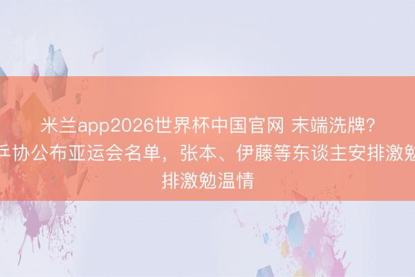 米兰app2026世界杯中国官网 末端洗牌？日本乒协公布亚运会名单，张本、伊藤等东谈主安排激勉温情