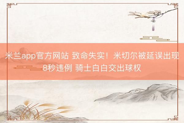 米兰app官方网站 致命失实！米切尔被延误出现8秒违例 骑士白白交出球权