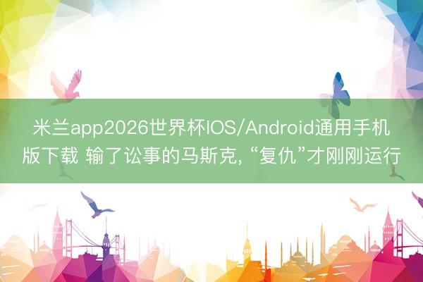 米兰app2026世界杯IOS/Android通用手机版下载 输了讼事的马斯克, “复仇”才刚刚运行