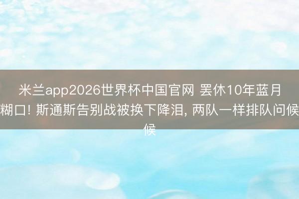 米兰app2026世界杯中国官网 罢休10年蓝月糊口! 斯通斯告别战被换下降泪， 两队一样排队问候