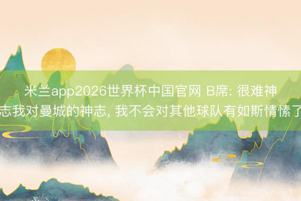 米兰app2026世界杯中国官网 B席: 很难神志我对曼城的神志, 我不会对其他球队有如斯情愫了