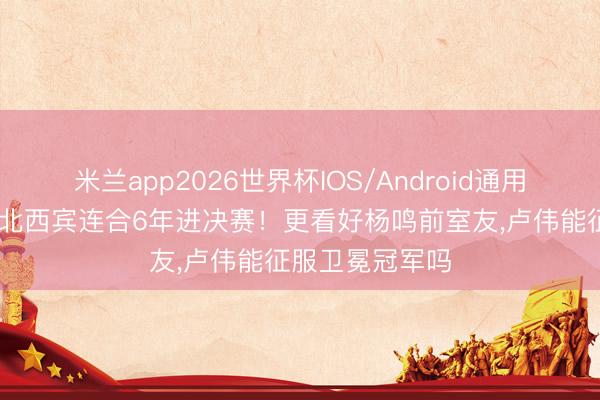 米兰app2026世界杯IOS/Android通用手机版下载 东北西宾连合6年进决赛！更看好杨鸣前室友,卢伟能征服卫冕冠军吗