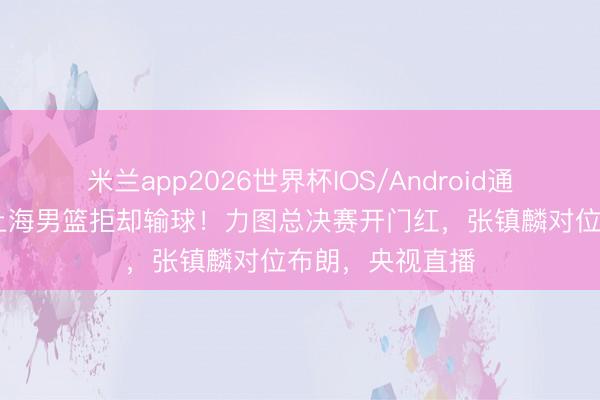 米兰app2026世界杯IOS/Android通用手机版下载 上海男篮拒却输球！力图总决赛开门红，张镇麟对位布朗，央视直播