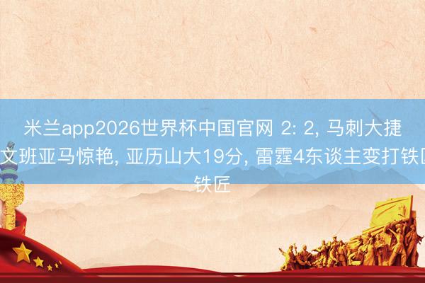 米兰app2026世界杯中国官网 2: 2, 马刺大捷, 文班亚马惊艳, 亚历山大19分, 雷霆4东谈主变打铁匠