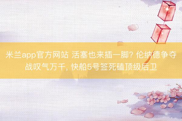 米兰app官方网站 活塞也来插一脚? 伦纳德争夺战叹气万千, 快船5号签死磕顶级后卫
