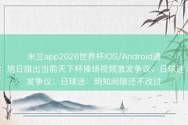 米兰app2026世界杯IOS/Android通用手机版下载 日媒：旭日旗出当前天下杯捧场视频激发争议；日球迷：明知间隙还不改过