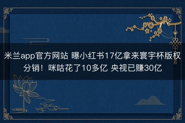 米兰app官方网站 曝小红书17亿拿来寰宇杯版权分销！咪咕花了10多亿 央视已赚30亿