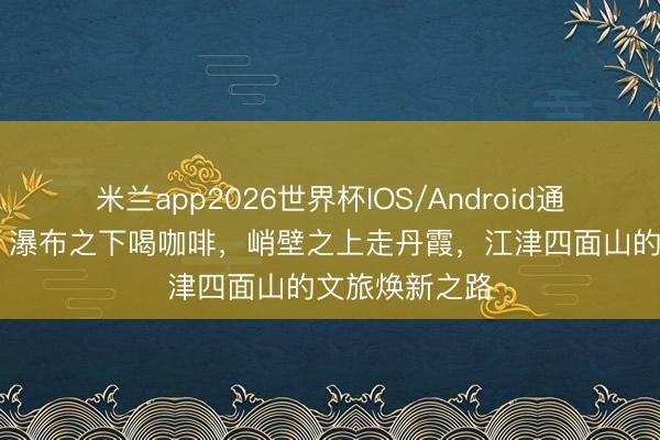 米兰app2026世界杯IOS/Android通用手机版下载 瀑布之下喝咖啡，峭壁之上走丹霞，江津四面山的文旅焕新之路
