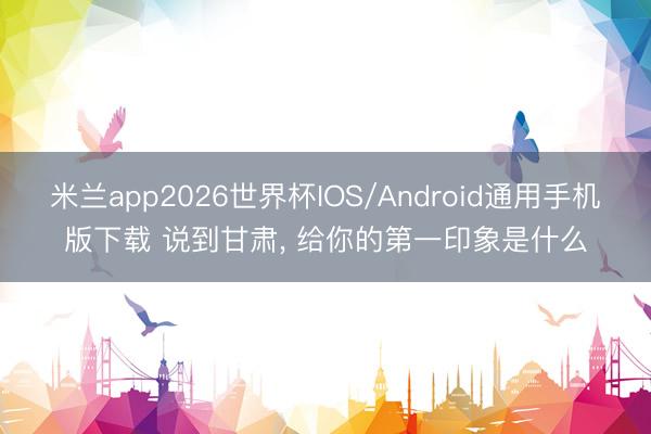 米兰app2026世界杯IOS/Android通用手机版下载 说到甘肃, 给你的第一印象是什么