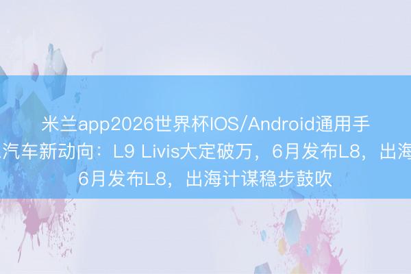 米兰app2026世界杯IOS/Android通用手机版下载 理思汽车新动向：L9 Livis大定破万，6月发布L8，出海计谋稳步鼓吹