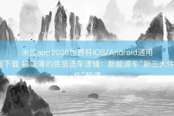 米兰app2026世界杯IOS/Android通用手机版下载 被淡薄的底层选车逻辑：新能源车“新三大件”解读