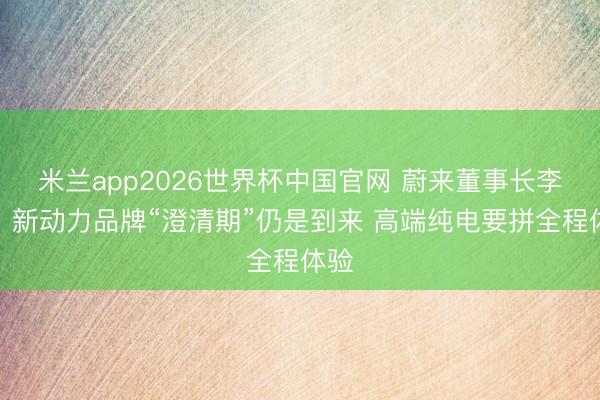 米兰app2026世界杯中国官网 蔚来董事长李斌：新动力品牌“澄清期”仍是到来 高端纯电要拼全程体验