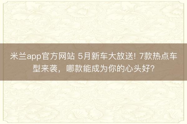 米兰app官方网站 5月新车大放送! 7款热点车型来袭，哪款能成为你的心头好?